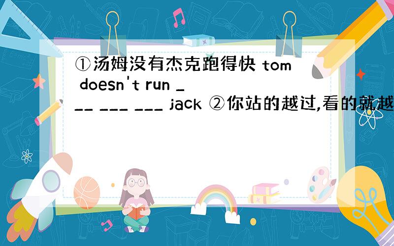 ①汤姆没有杰克跑得快 tom doesn't run ___ ___ ___ jack ②你站的越过,看的就越远 ___