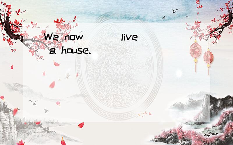 We now ___live a house.