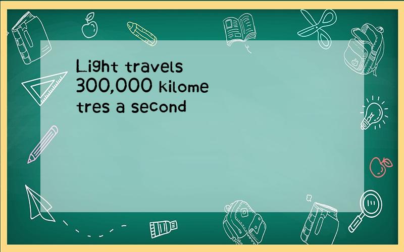 Light travels 300,000 kilometres a second