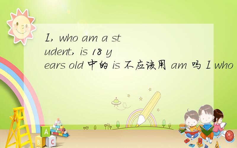 I, who am a student, is 18 years old 中的 is 不应该用 am 吗 I who a