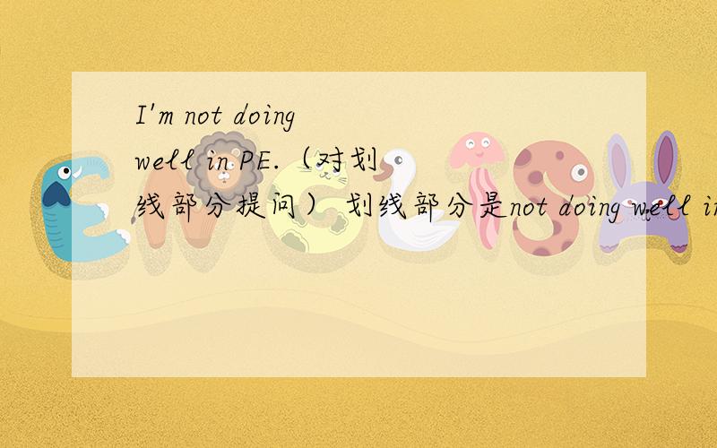 I'm not doing well in PE.（对划线部分提问） 划线部分是not doing well in PE