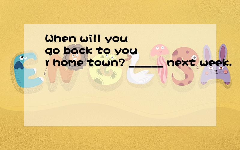 When will you go back to your home town? ______ next week.
