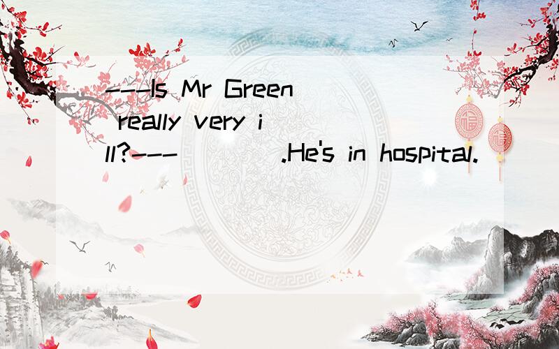 ---Is Mr Green really very ill?---____.He's in hospital.