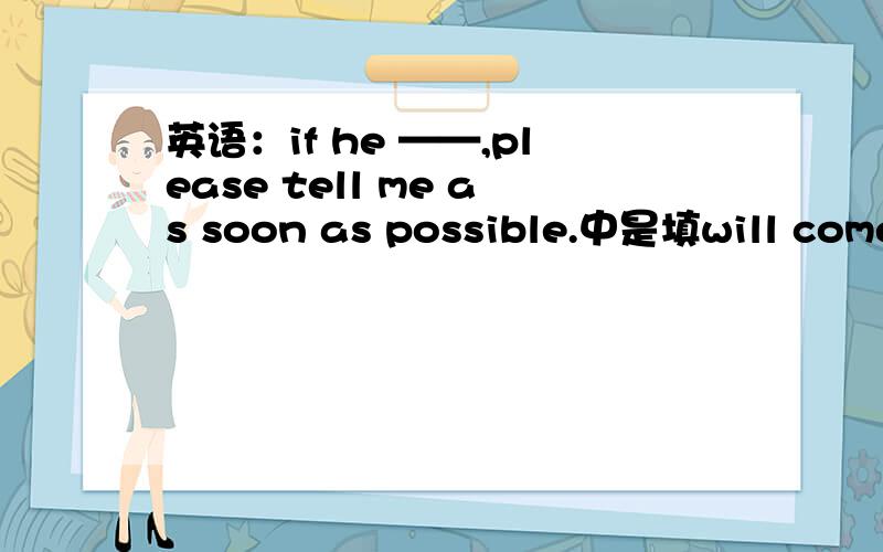 英语：if he ——,please tell me as soon as possible.中是填will come还