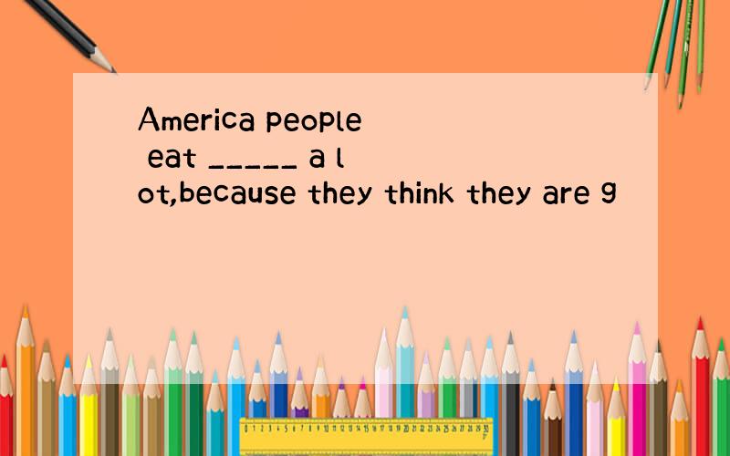 America people eat _____ a lot,because they think they are g