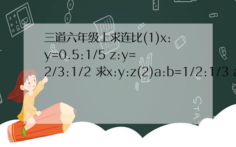 三道六年级上求连比(1)x:y=0.5:1/5 z:y=2/3:1/2 求x:y:z(2)a:b=1/2:1/3 a:c