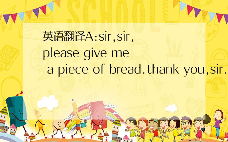 英语翻译A:sir,sir,please give me a piece of bread.thank you,sir.