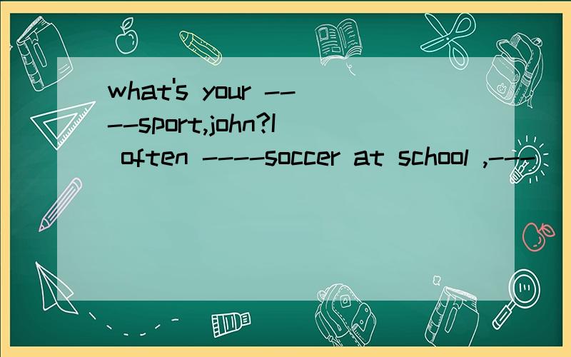 what's your ----sport,john?I often ----soccer at school ,---