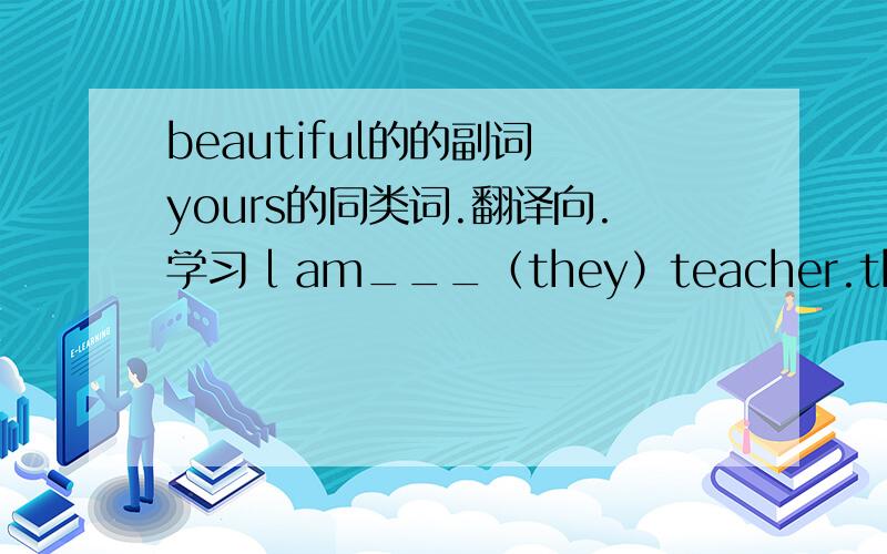 beautiful的的副词 yours的同类词.翻译向.学习 l am___（they）teacher.they are