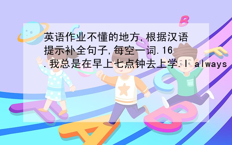 英语作业不懂的地方,根据汉语提示补全句子,每空一词.16.我总是在早上七点钟去上学.I always ________