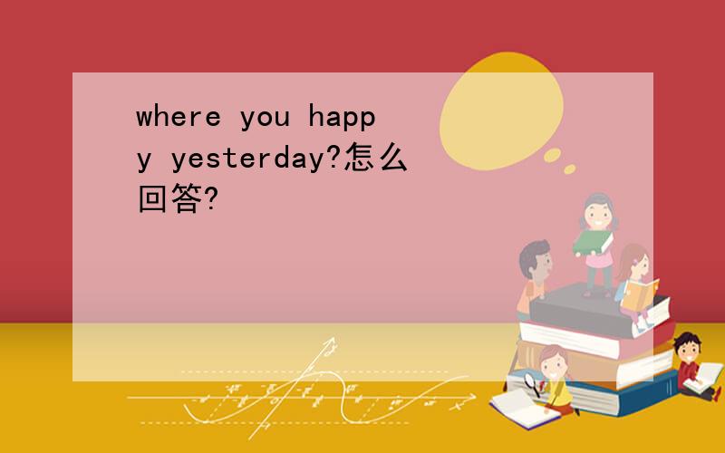 where you happy yesterday?怎么回答?
