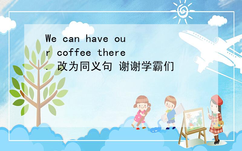 We can have our coffee there. 改为同义句 谢谢学霸们