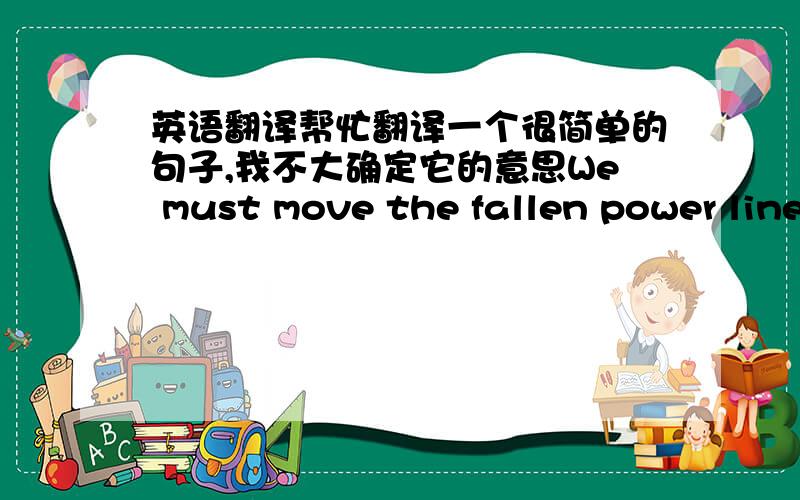 英语翻译帮忙翻译一个很简单的句子,我不大确定它的意思We must move the fallen power line