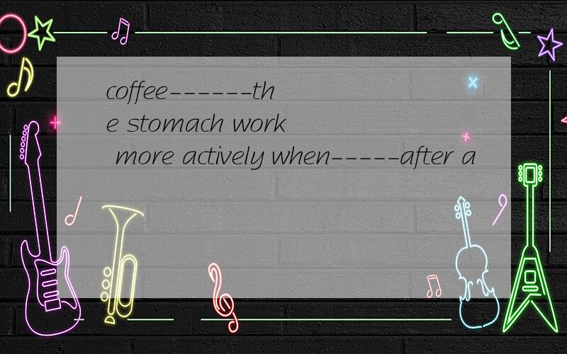 coffee------the stomach work more actively when-----after a