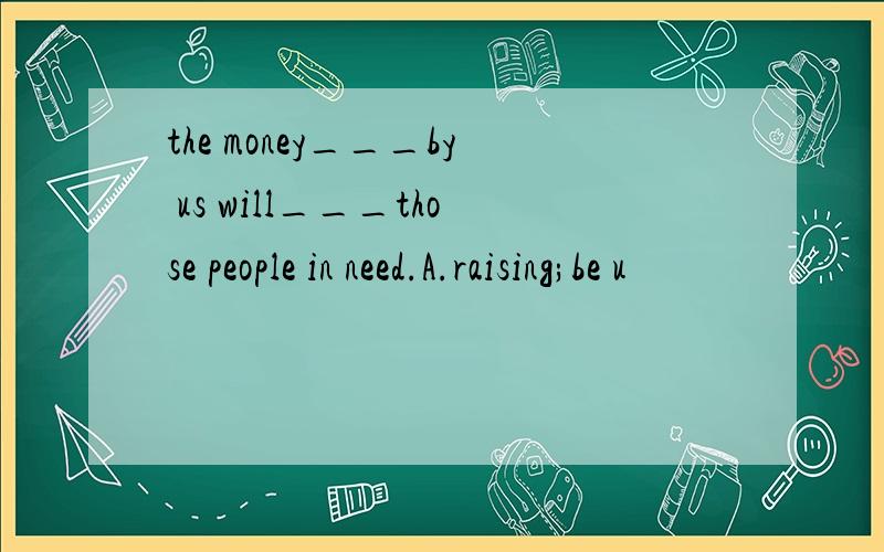 the money___by us will___those people in need.A.raising;be u