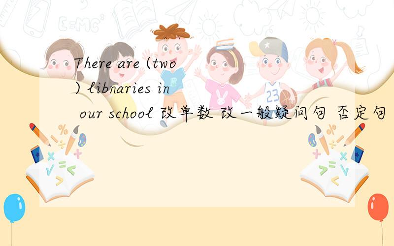 There are (two) libnaries in our school 改单数 改一般疑问句 否定句 肯定回答