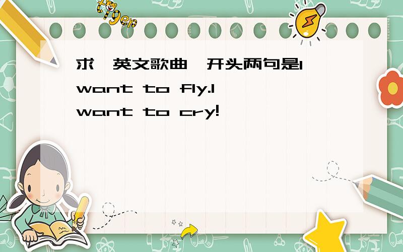 求一英文歌曲,开头两句是I want to fly.I want to cry!