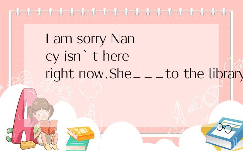 I am sorry Nancy isn`t here right now.She___to the library.