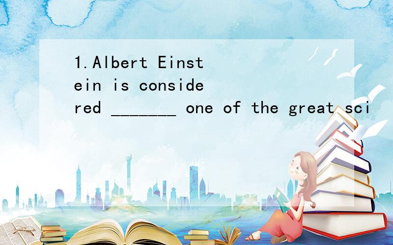 1.Albert Einstein is considered _______ one of the great sci