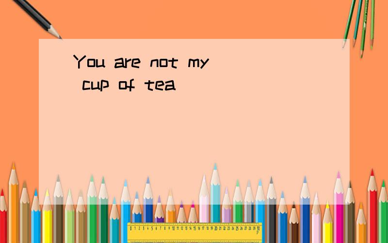 You are not my cup of tea