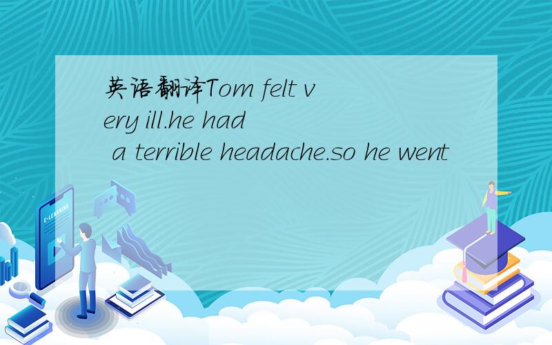 英语翻译Tom felt very ill.he had a terrible headache.so he went