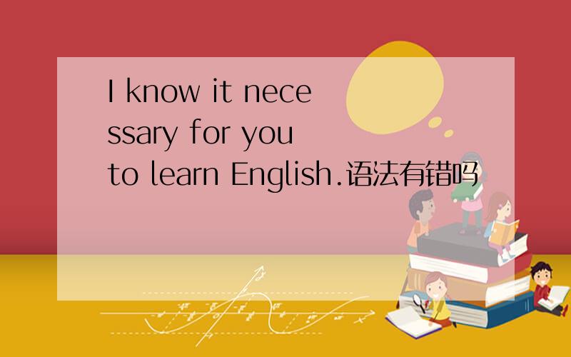 I know it necessary for you to learn English.语法有错吗