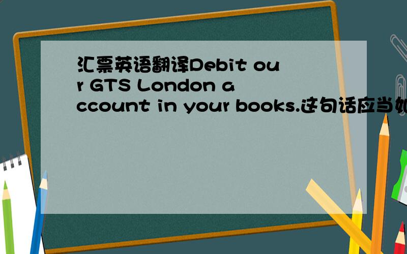 汇票英语翻译Debit our GTS London account in your books.这句话应当如何翻译啊?
