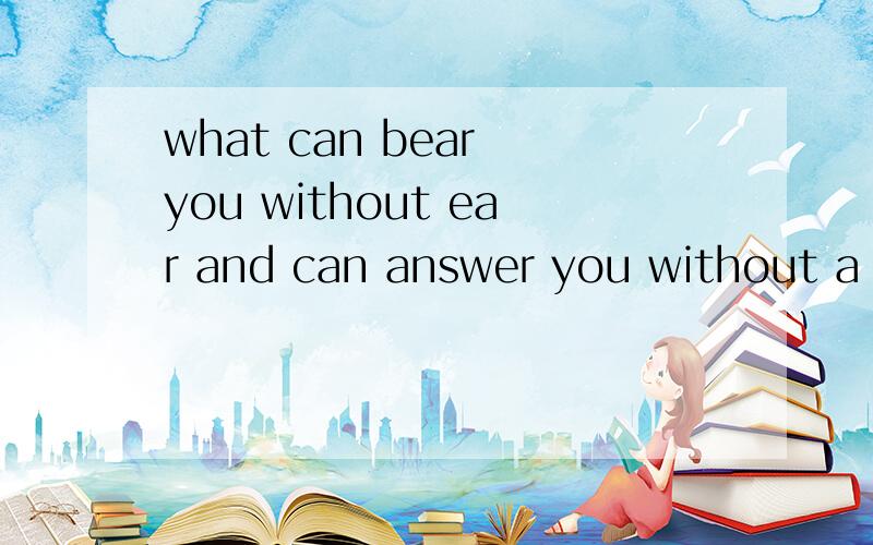 what can bear you without ear and can answer you without a m