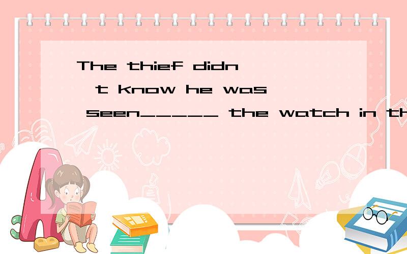 The thief didn't know he was seen_____ the watch in the shop