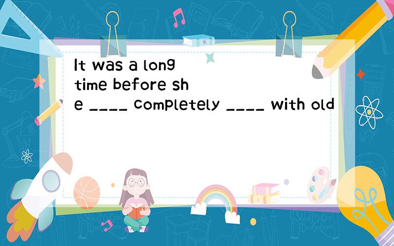 It was a long time before she ____ completely ____ with old