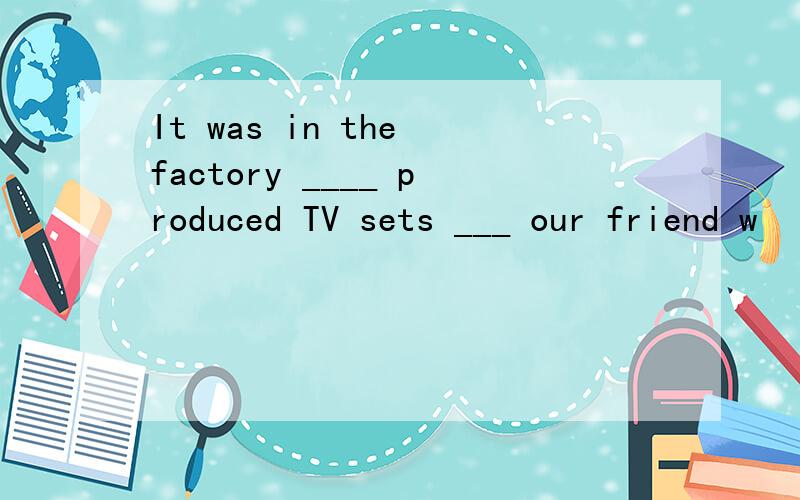 It was in the factory ____ produced TV sets ___ our friend w