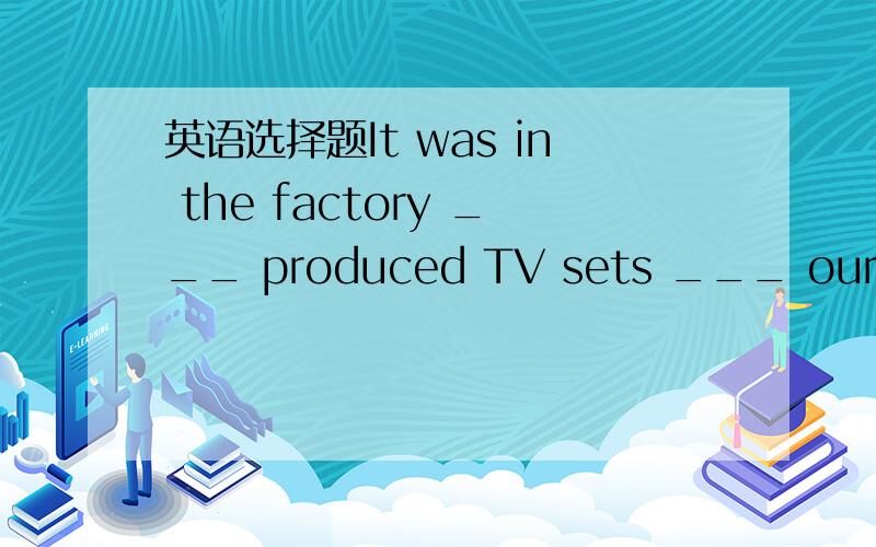 英语选择题It was in the factory ___ produced TV sets ___ our frie