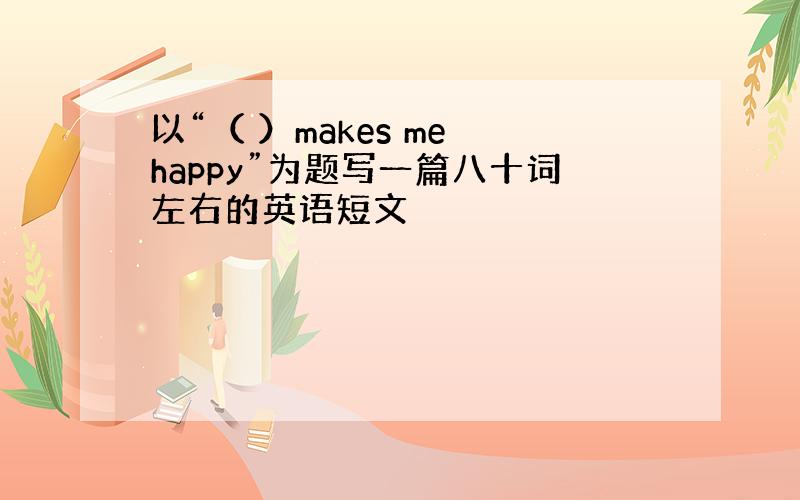 以“（ ）makes me happy”为题写一篇八十词左右的英语短文