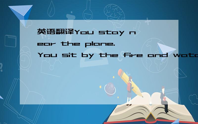 英语翻译You stay near the plane.You sit by the fire and watch th