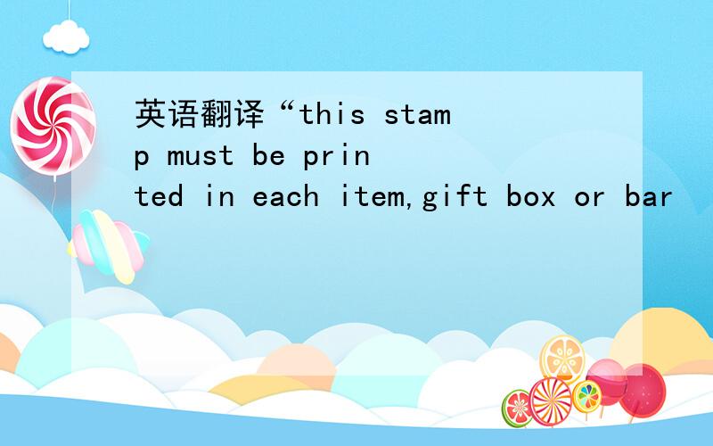英语翻译“this stamp must be printed in each item,gift box or bar