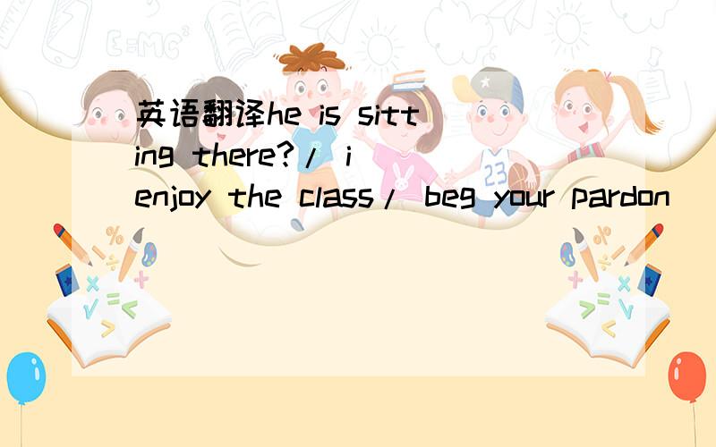 英语翻译he is sitting there?/ i enjoy the class/ beg your pardon