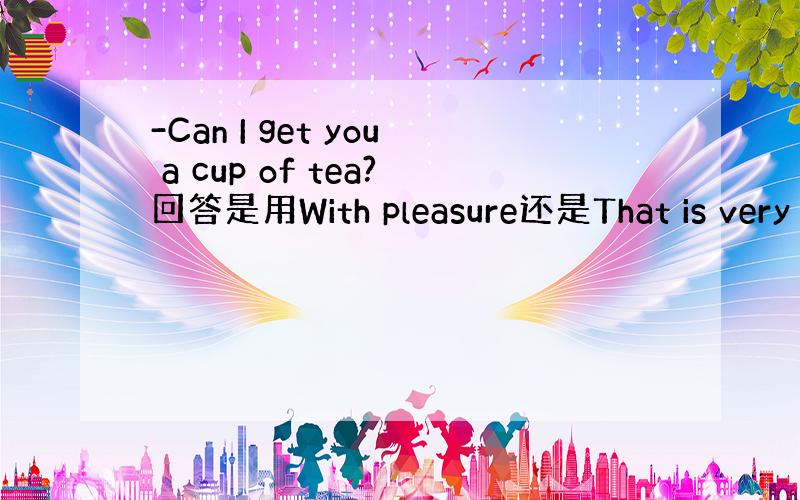 -Can I get you a cup of tea?回答是用With pleasure还是That is very