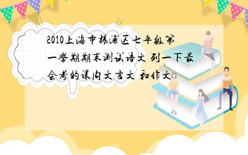 2010上海市杨浦区七年级第一学期期末测试语文 列一下最会考的课内文言文 和作文