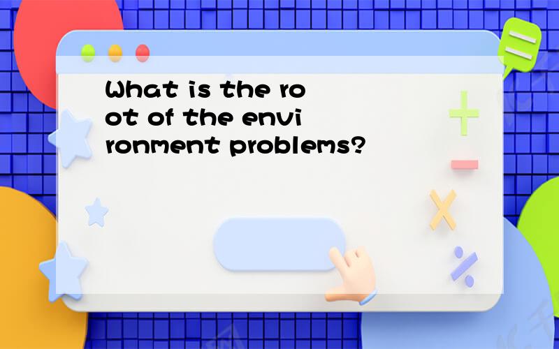 What is the root of the environment problems?
