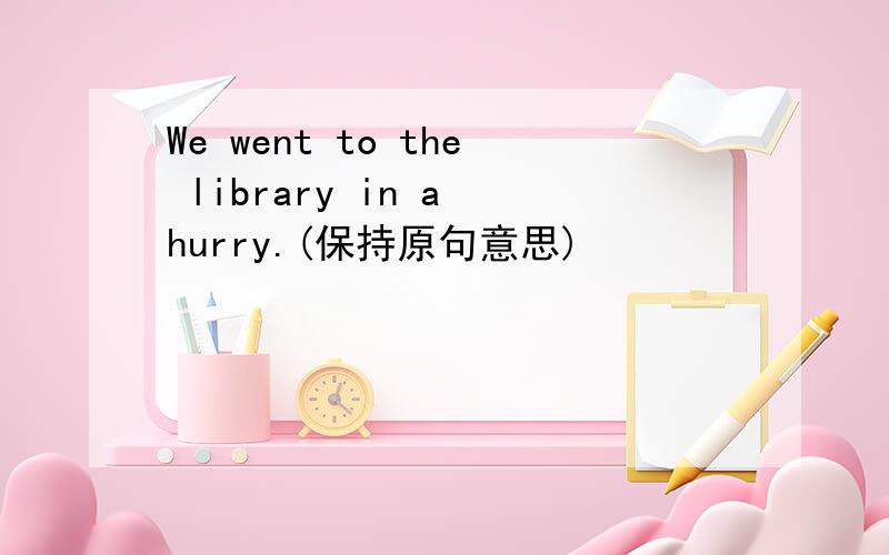 We went to the library in a hurry.(保持原句意思)