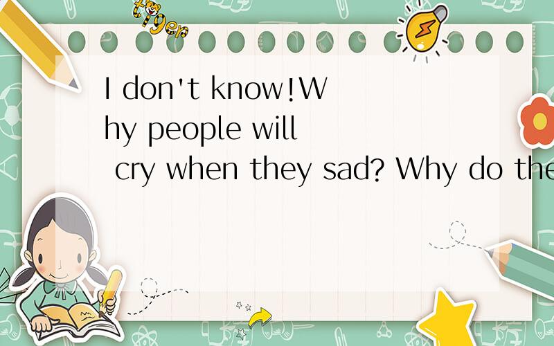I don't know!Why people will cry when they sad? Why do they