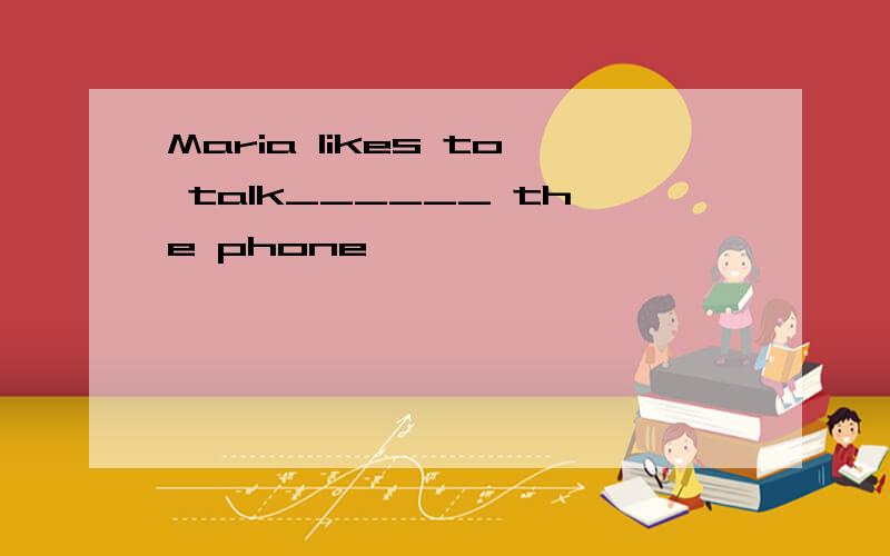 Maria likes to talk______ the phone