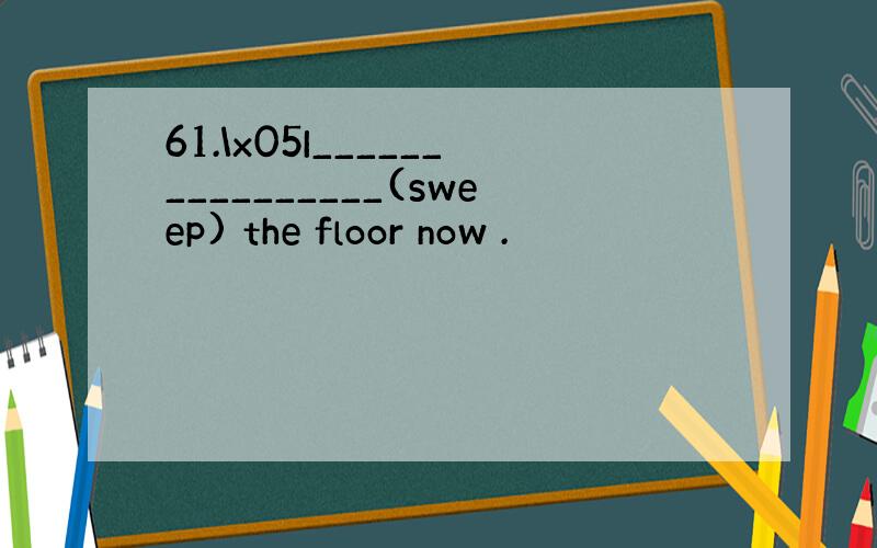 61.\x05I________________(sweep) the floor now .