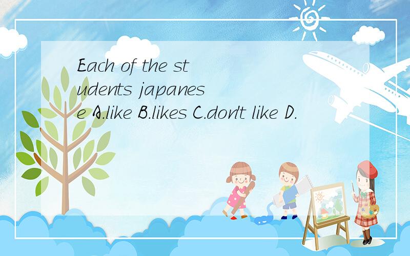Each of the students japanese A.like B.likes C.don't like D.