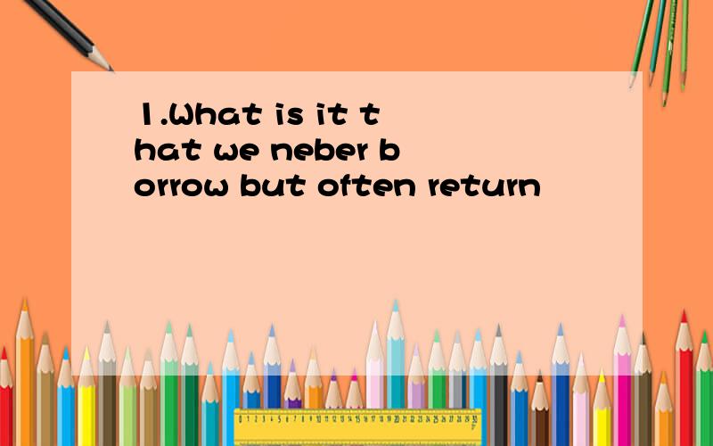 1.What is it that we neber borrow but often return
