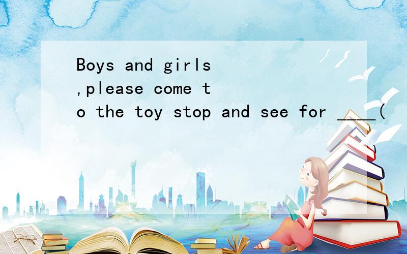 Boys and girls,please come to the toy stop and see for ____(