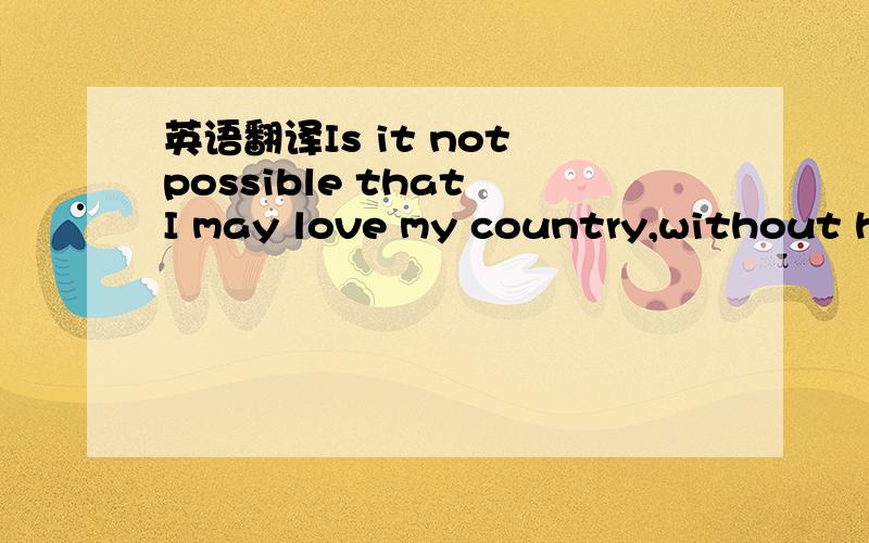 英语翻译Is it not possible that I may love my country,without ha