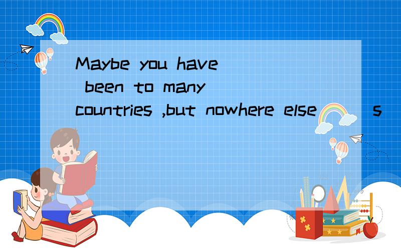 Maybe you have been to many countries ,but nowhere else __ s