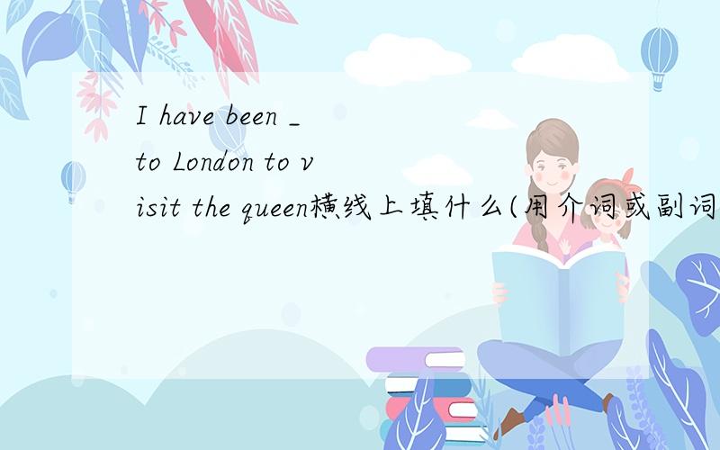 I have been _ to London to visit the queen横线上填什么(用介词或副词填空）谢谢