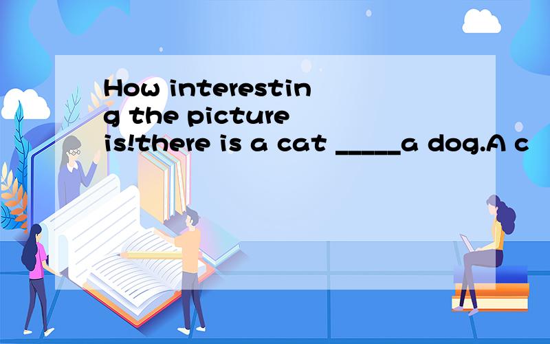 How interesting the picture is!there is a cat _____a dog.A c